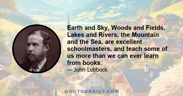 Earth and Sky, Woods and Fields, Lakes and Rivers, the Mountain and the Sea, are excellent schoolmasters, and teach some of us more than we can ever learn from books.