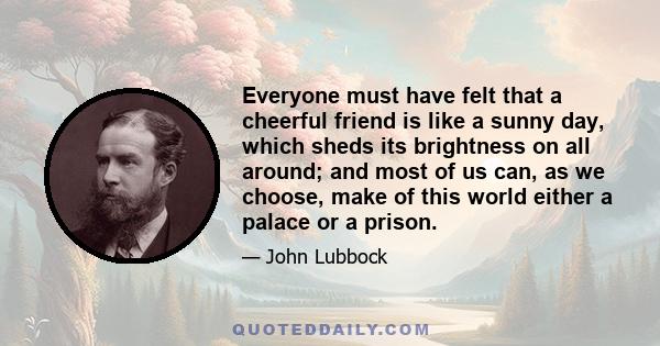 Everyone must have felt that a cheerful friend is like a sunny day, which sheds its brightness on all around; and most of us can, as we choose, make of this world either a palace or a prison.