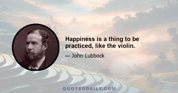 Happiness is a thing to be practiced, like the violin.