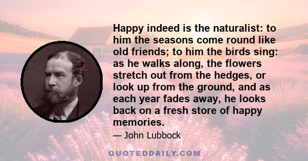 Happy indeed is the naturalist: to him the seasons come round like old friends; to him the birds sing: as he walks along, the flowers stretch out from the hedges, or look up from the ground, and as each year fades away, 