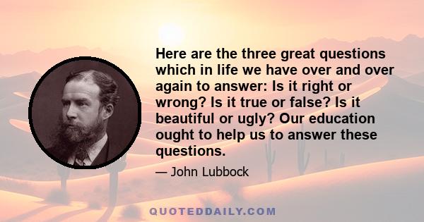 Here are the three great questions which in life we have over and over again to answer: Is it right or wrong? Is it true or false? Is it beautiful or ugly? Our education ought to help us to answer these questions.