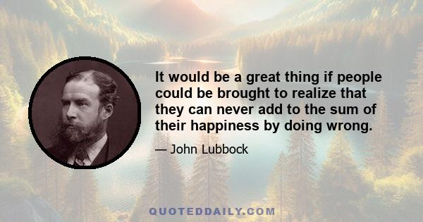 It would be a great thing if people could be brought to realize that they can never add to the sum of their happiness by doing wrong.