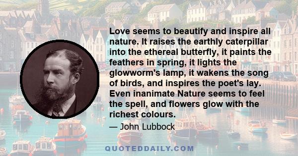 Love seems to beautify and inspire all nature. It raises the earthly caterpillar into the ethereal butterfly, it paints the feathers in spring, it lights the glowworm's lamp, it wakens the song of birds, and inspires