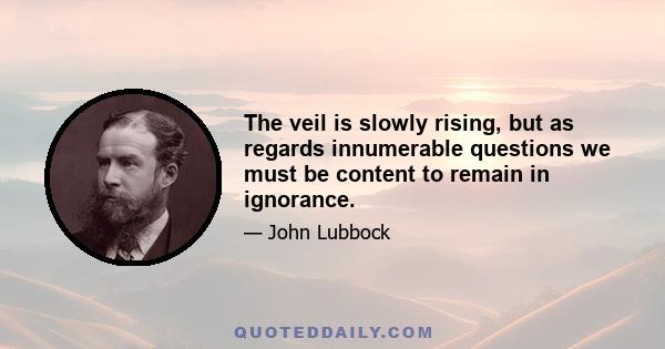 The veil is slowly rising, but as regards innumerable questions we must be content to remain in ignorance.