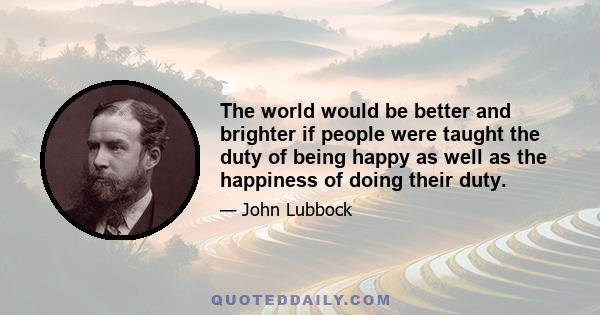 The world would be better and brighter if people were taught the duty of being happy as well as the happiness of doing their duty.