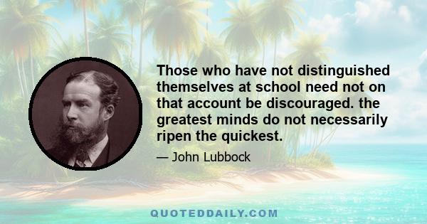 Those who have not distinguished themselves at school need not on that account be discouraged. the greatest minds do not necessarily ripen the quickest.