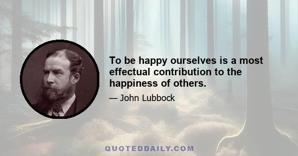 To be happy ourselves is a most effectual contribution to the happiness of others.