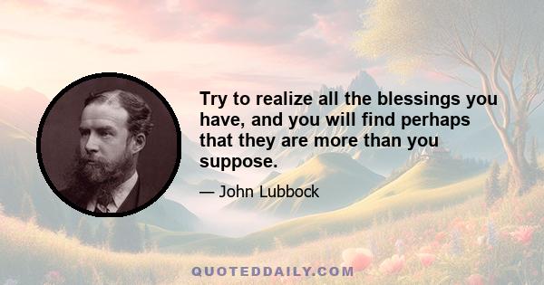 Try to realize all the blessings you have, and you will find perhaps that they are more than you suppose.