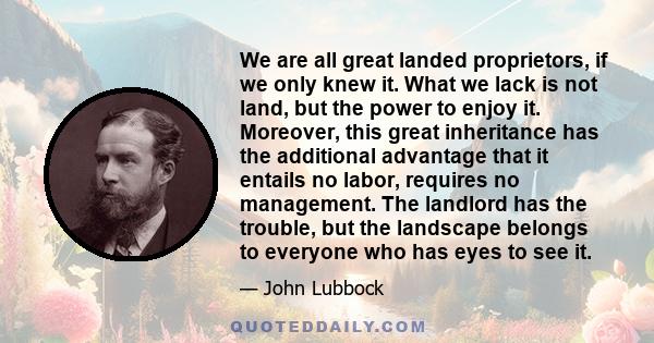 We are all great landed proprietors, if we only knew it. What we lack is not land, but the power to enjoy it. Moreover, this great inheritance has the additional advantage that it entails no labor, requires no