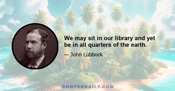 We may sit in our library and yet be in all quarters of the earth.