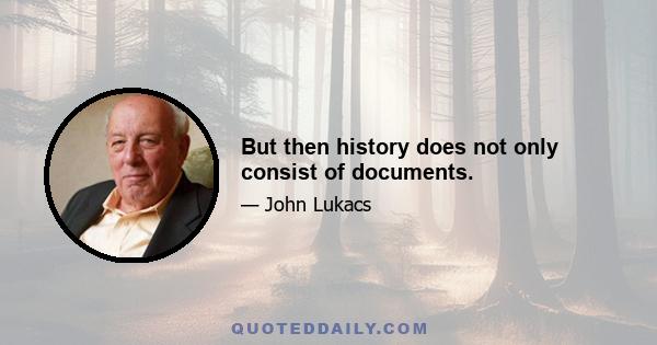 But then history does not only consist of documents.