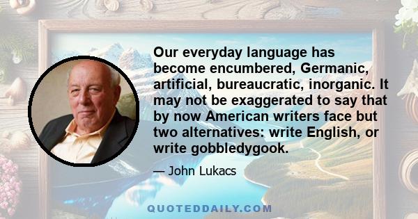 Our everyday language has become encumbered, Germanic, artificial, bureaucratic, inorganic. It may not be exaggerated to say that by now American writers face but two alternatives: write English, or write gobbledygook.