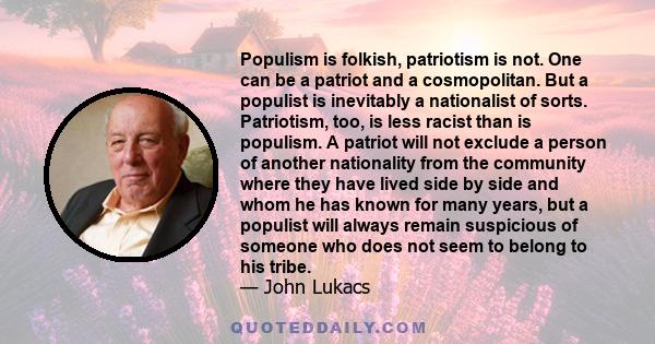 Populism is folkish, patriotism is not. One can be a patriot and a cosmopolitan. But a populist is inevitably a nationalist of sorts. Patriotism, too, is less racist than is populism. A patriot will not exclude a person 