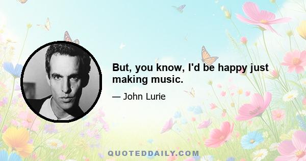 But, you know, I'd be happy just making music.