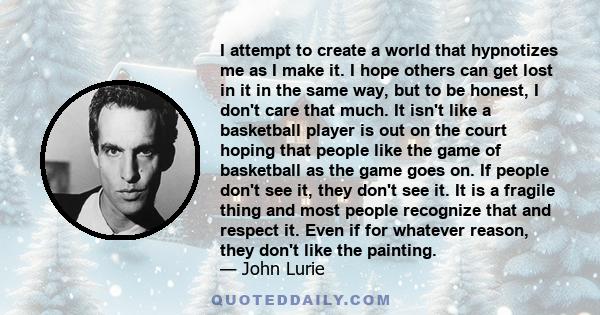 I attempt to create a world that hypnotizes me as I make it. I hope others can get lost in it in the same way, but to be honest, I don't care that much. It isn't like a basketball player is out on the court hoping that