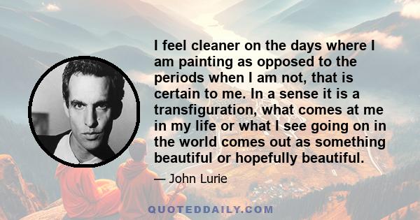 I feel cleaner on the days where I am painting as opposed to the periods when I am not, that is certain to me. In a sense it is a transfiguration, what comes at me in my life or what I see going on in the world comes