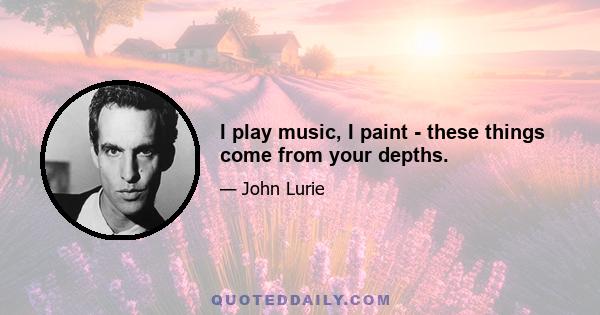 I play music, I paint - these things come from your depths.