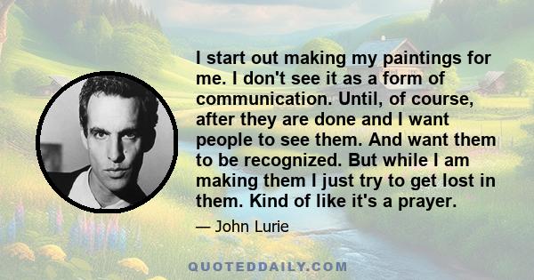 I start out making my paintings for me. I don't see it as a form of communication. Until, of course, after they are done and I want people to see them. And want them to be recognized. But while I am making them I just