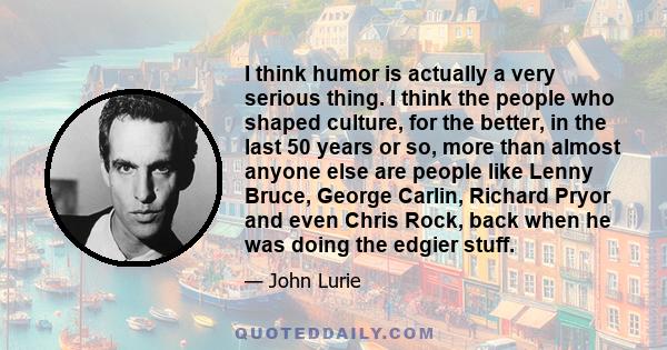 I think humor is actually a very serious thing. I think the people who shaped culture, for the better, in the last 50 years or so, more than almost anyone else are people like Lenny Bruce, George Carlin, Richard Pryor