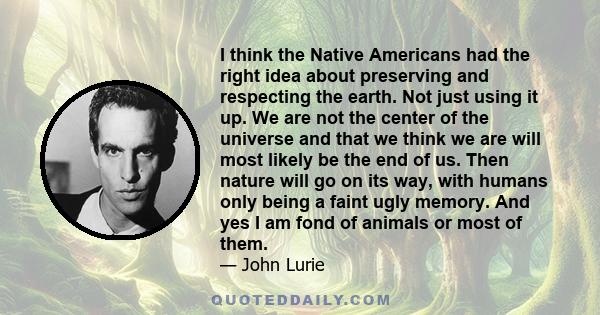 I think the Native Americans had the right idea about preserving and respecting the earth. Not just using it up. We are not the center of the universe and that we think we are will most likely be the end of us. Then