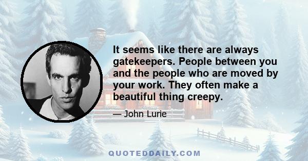 It seems like there are always gatekeepers. People between you and the people who are moved by your work. They often make a beautiful thing creepy.