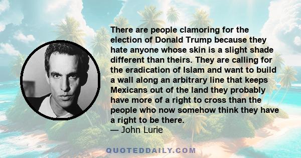 There are people clamoring for the election of Donald Trump because they hate anyone whose skin is a slight shade different than theirs. They are calling for the eradication of Islam and want to build a wall along an