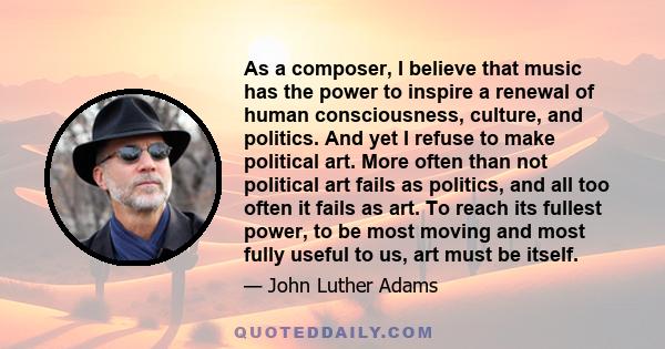 As a composer, I believe that music has the power to inspire a renewal of human consciousness, culture, and politics. And yet I refuse to make political art. More often than not political art fails as politics, and all