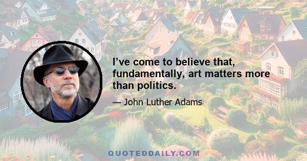 I’ve come to believe that, fundamentally, art matters more than politics.