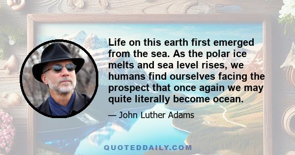 Life on this earth first emerged from the sea. As the polar ice melts and sea level rises, we humans find ourselves facing the prospect that once again we may quite literally become ocean.