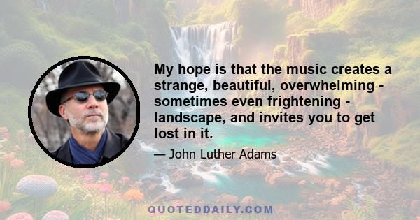 My hope is that the music creates a strange, beautiful, overwhelming - sometimes even frightening - landscape, and invites you to get lost in it.