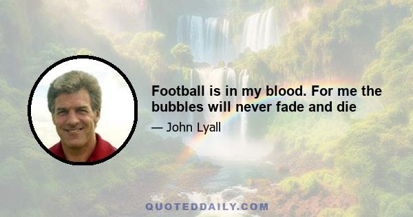 Football is in my blood. For me the bubbles will never fade and die