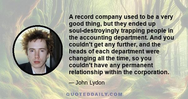 A record company used to be a very good thing, but they ended up soul-destroyingly trapping people in the accounting department. And you couldn't get any further, and the heads of each department were changing all the