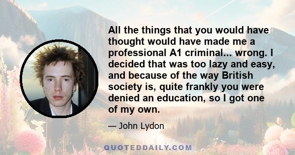 All the things that you would have thought would have made me a professional A1 criminal... wrong. I decided that was too lazy and easy, and because of the way British society is, quite frankly you were denied an