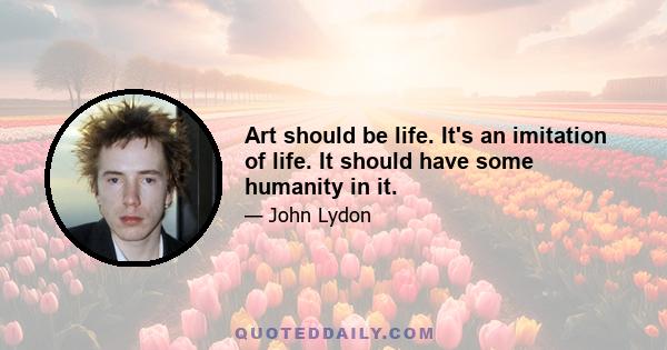 Art should be life. It's an imitation of life. It should have some humanity in it.