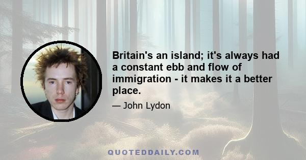 Britain's an island; it's always had a constant ebb and flow of immigration - it makes it a better place.