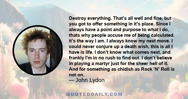 Destroy everything. That's all well and fine, but you got to offer something in it's place. Since I always have a point and purpose to what I do, thats why people accuse me of being calculated. it's the way I am. I