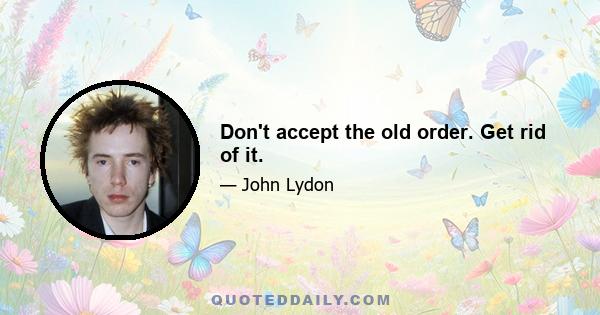 Don't accept the old order. Get rid of it.