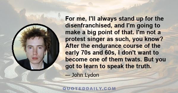 For me, I'll always stand up for the disenfranchised, and I'm going to make a big point of that. I'm not a protest singer as such, you know? After the endurance course of the early 70s and 60s, I don't want to become