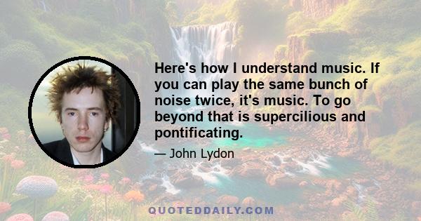 Here's how I understand music. If you can play the same bunch of noise twice, it's music. To go beyond that is supercilious and pontificating.