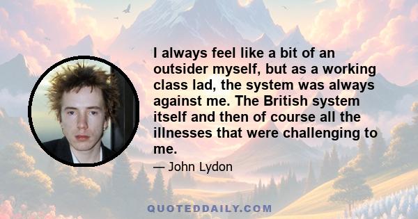 I always feel like a bit of an outsider myself, but as a working class lad, the system was always against me. The British system itself and then of course all the illnesses that were challenging to me.