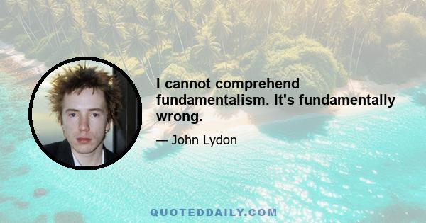 I cannot comprehend fundamentalism. It's fundamentally wrong.