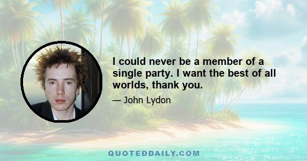 I could never be a member of a single party. I want the best of all worlds, thank you.