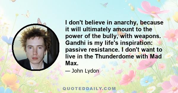 I don't believe in anarchy, because it will ultimately amount to the power of the bully, with weapons. Gandhi is my life's inspiration: passive resistance. I don't want to live in the Thunderdome with Mad Max.