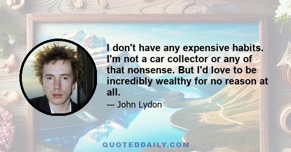 I don't have any expensive habits. I'm not a car collector or any of that nonsense. But I'd love to be incredibly wealthy for no reason at all.