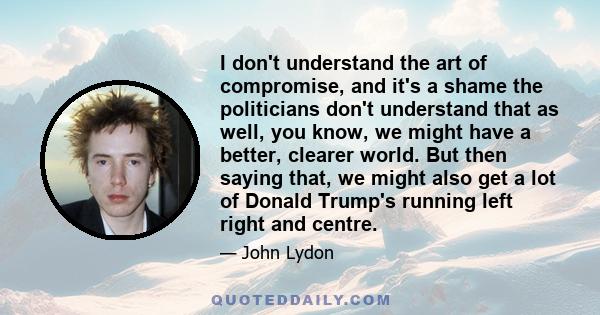 I don't understand the art of compromise, and it's a shame the politicians don't understand that as well, you know, we might have a better, clearer world. But then saying that, we might also get a lot of Donald Trump's