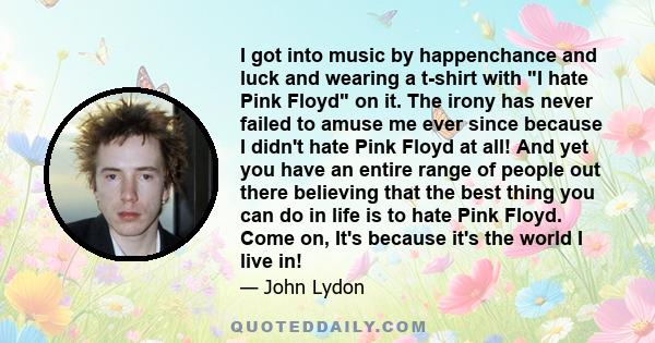 I got into music by happenchance and luck and wearing a t-shirt with I hate Pink Floyd on it. The irony has never failed to amuse me ever since because I didn't hate Pink Floyd at all! And yet you have an entire range