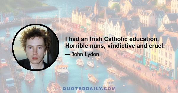 I had an Irish Catholic education. Horrible nuns, vindictive and cruel.