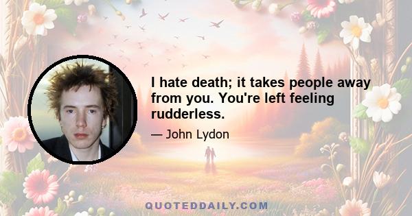 I hate death; it takes people away from you. You're left feeling rudderless.