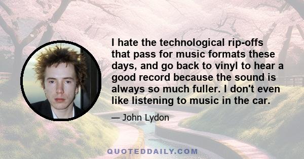 I hate the technological rip-offs that pass for music formats these days, and go back to vinyl to hear a good record because the sound is always so much fuller. I don't even like listening to music in the car.