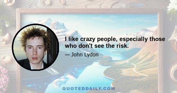 I like crazy people, especially those who don't see the risk.